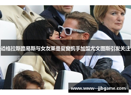 道格拉斯路易斯与女友莱曼夏窗携手加盟尤文图斯引发关注