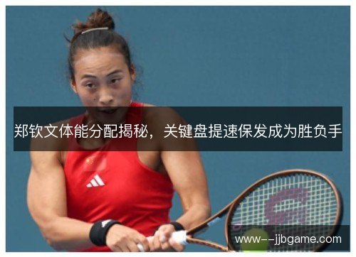 郑钦文体能分配揭秘，关键盘提速保发成为胜负手